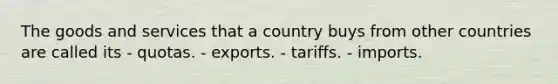 The goods and services that a country buys from other countries are called its - quotas. - exports. - tariffs. - imports.