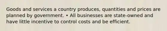 Goods and services a country produces, quantities and prices are planned by government. • All businesses are state-owned and have little incentive to control costs and be efficient.