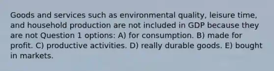 Goods and services such as environmental quality, leisure time, and household production are not included in GDP because they are not Question 1 options: A) for consumption. B) made for profit. C) productive activities. D) really durable goods. E) bought in markets.