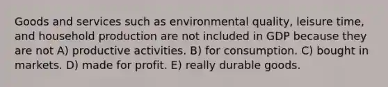 Goods and services such as environmental quality, leisure time, and household production are not included in GDP because they are not A) productive activities. B) for consumption. C) bought in markets. D) made for profit. E) really durable goods.