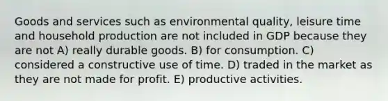 Goods and services such as environmental quality, leisure time and household production are not included in GDP because they are not A) really durable goods. B) for consumption. C) considered a constructive use of time. D) traded in the market as they are not made for profit. E) productive activities.