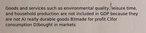 Goods and services such as environmental quality, leisure time, and household production are not included in GDP because they are not A) really durable goods B)made for profit C)for consumption D)bought in markets