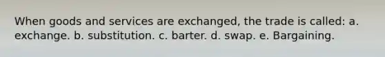 When goods and services are exchanged, the trade is called: a. exchange. b. substitution. c. barter. d. swap. e. Bargaining.