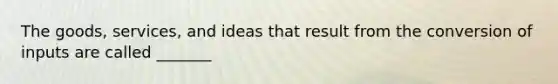 The goods, services, and ideas that result from the conversion of inputs are called _______