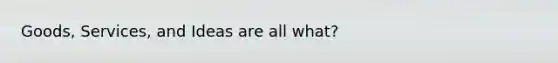 Goods, Services, and Ideas are all what?