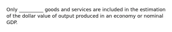 Only __________ goods and services are included in the estimation of the dollar value of output produced in an economy or nominal GDP.