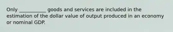 Only ___________ goods and services are included in the estimation of the dollar value of output produced in an economy or nominal GDP.