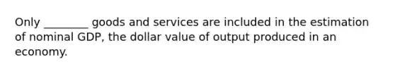 Only ________ goods and services are included in the estimation of nominal GDP, the dollar value of output produced in an economy.