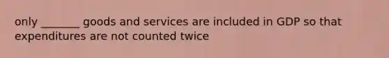 only _______ goods and services are included in GDP so that expenditures are not counted twice