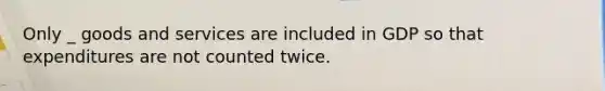 Only _ goods and services are included in GDP so that expenditures are not counted twice.