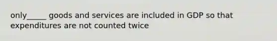 only_____ goods and services are included in GDP so that expenditures are not counted twice