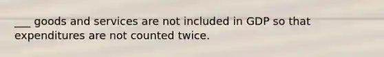 ___ goods and services are not included in GDP so that expenditures are not counted twice.