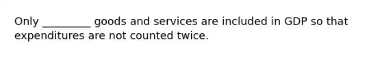 Only _________ goods and services are included in GDP so that expenditures are not counted twice.