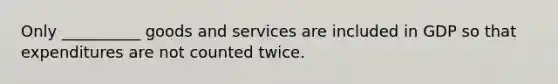 Only __________ goods and services are included in GDP so that expenditures are not counted twice.