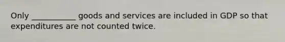 Only ___________ goods and services are included in GDP so that expenditures are not counted twice.