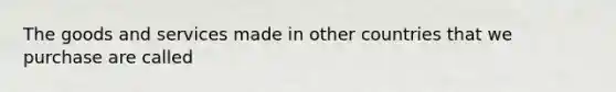 The goods and services made in other countries that we purchase are called