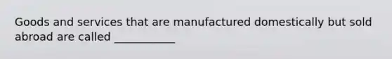 Goods and services that are manufactured domestically but sold abroad are called ___________