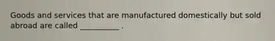 Goods and services that are manufactured domestically but sold abroad are called __________ .