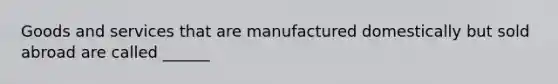 Goods and services that are manufactured domestically but sold abroad are called ______