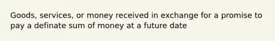 Goods, services, or money received in exchange for a promise to pay a definate sum of money at a future date