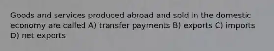 Goods and services produced abroad and sold in the domestic economy are called A) transfer payments B) exports C) imports D) net exports