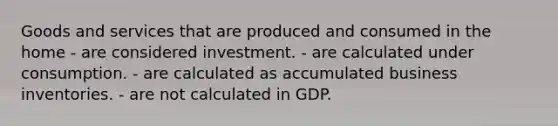 Goods and services that are produced and consumed in the home - are considered investment. - are calculated under consumption. - are calculated as accumulated business inventories. - are not calculated in GDP.