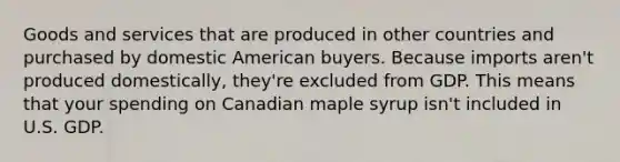 Goods and services that are produced in other countries and purchased by domestic American buyers. Because imports aren't produced domestically, they're excluded from GDP. This means that your spending on Canadian maple syrup isn't included in U.S. GDP.