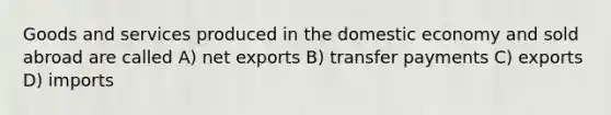 Goods and services produced in the domestic economy and sold abroad are called A) net exports B) transfer payments C) exports D) imports