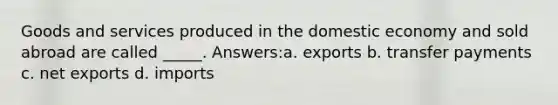 Goods and services produced in the domestic economy and sold abroad are called _____. Answers:a. exports b. transfer payments c. net exports d. imports