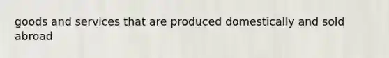 goods and services that are produced domestically and sold abroad