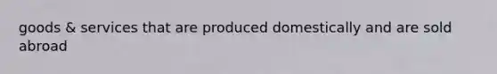 goods & services that are produced domestically and are sold abroad