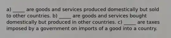 a) _____ are goods and services produced domestically but sold to other countries. b) _____ are goods and services bought domestically but produced in other countries. c) _____ are taxes imposed by a government on imports of a good into a country.