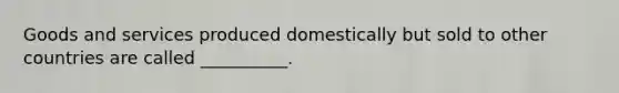 Goods and services produced domestically but sold to other countries are called __________.