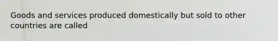 Goods and services produced domestically but sold to other countries are called