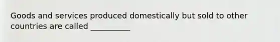 Goods and services produced domestically but sold to other countries are called __________