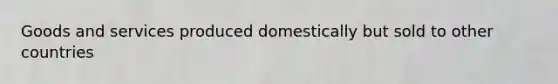 Goods and services produced domestically but sold to other countries