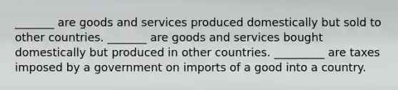 _______ are goods and services produced domestically but sold to other countries. _______ are goods and services bought domestically but produced in other countries. _________ are taxes imposed by a government on imports of a good into a country.