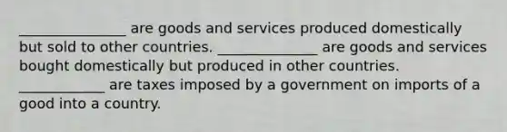 _______________ are goods and services produced domestically but sold to other countries. ______________ are goods and services bought domestically but produced in other countries. ____________ are taxes imposed by a government on imports of a good into a country.