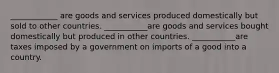 ____________ are goods and services produced domestically but sold to other countries. ___________are goods and services bought domestically but produced in other countries. ___________are taxes imposed by a government on imports of a good into a country.