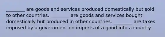 ________ are goods and services produced domestically but sold to other countries. ________ are goods and services bought domestically but produced in other countries. ________ are taxes imposed by a government on imports of a good into a country.