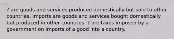 ? are goods and services produced domestically but sold to other countries. Imports are goods and services bought domestically but produced in other countries. ? are taxes imposed by a government on imports of a good into a country.