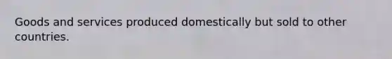 Goods and services produced domestically but sold to other countries.