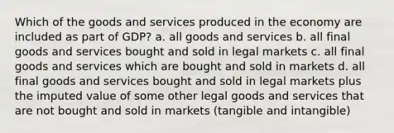 Which of the goods and services produced in the economy are included as part of GDP? a. all goods and services b. all final goods and services bought and sold in legal markets c. all final goods and services which are bought and sold in markets d. all final goods and services bought and sold in legal markets plus the imputed value of some other legal goods and services that are not bought and sold in markets (tangible and intangible)