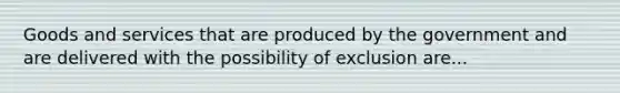 Goods and services that are produced by the government and are delivered with the possibility of exclusion are...