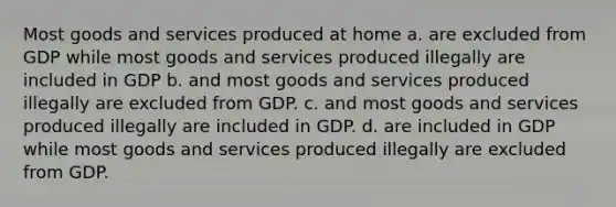 Most goods and services produced at home a. are excluded from GDP while most goods and services produced illegally are included in GDP b. and most goods and services produced illegally are excluded from GDP. c. and most goods and services produced illegally are included in GDP. d. are included in GDP while most goods and services produced illegally are excluded from GDP.