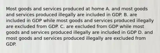 Most goods and services produced at home A. and most goods and services produced illegally are included in GDP. B. are included in GDP while most goods and services produced illegally are excluded from GDP. C. are excluded from GDP while most goods and services produced illegally are included in GDP D. and most goods and services produced illegally are excluded from GDP.