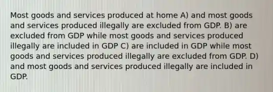 Most goods and services produced at home A) and most goods and services produced illegally are excluded from GDP. B) are excluded from GDP while most goods and services produced illegally are included in GDP C) are included in GDP while most goods and services produced illegally are excluded from GDP. D) and most goods and services produced illegally are included in GDP.