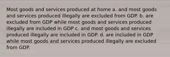 Most goods and services produced at home a. and most goods and services produced illegally are excluded from GDP. b. are excluded from GDP while most goods and services produced illegally are included in GDP c. and most goods and services produced illegally are included in GDP. d. are included in GDP while most goods and services produced illegally are excluded from GDP.