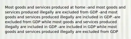 Most goods and services produced at home -and most goods and services produced illegally are excluded from GDP -and most goods and services produced illegally are included in GDP -are excluded from GDP while most goods and services produced illegally are included in GDP -are included in GDP while most goods and services produced illegally are excluded from GDP