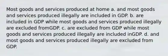 Most goods and services produced at home a. and most goods and services produced illegally are included in GDP. b. are included in GDP while most goods and services produced illegally are excluded fromGDP. c. are excluded from GDP while most goods and services produced illegally are included inGDP. d. and most goods and services produced illegally are excluded from GDP.